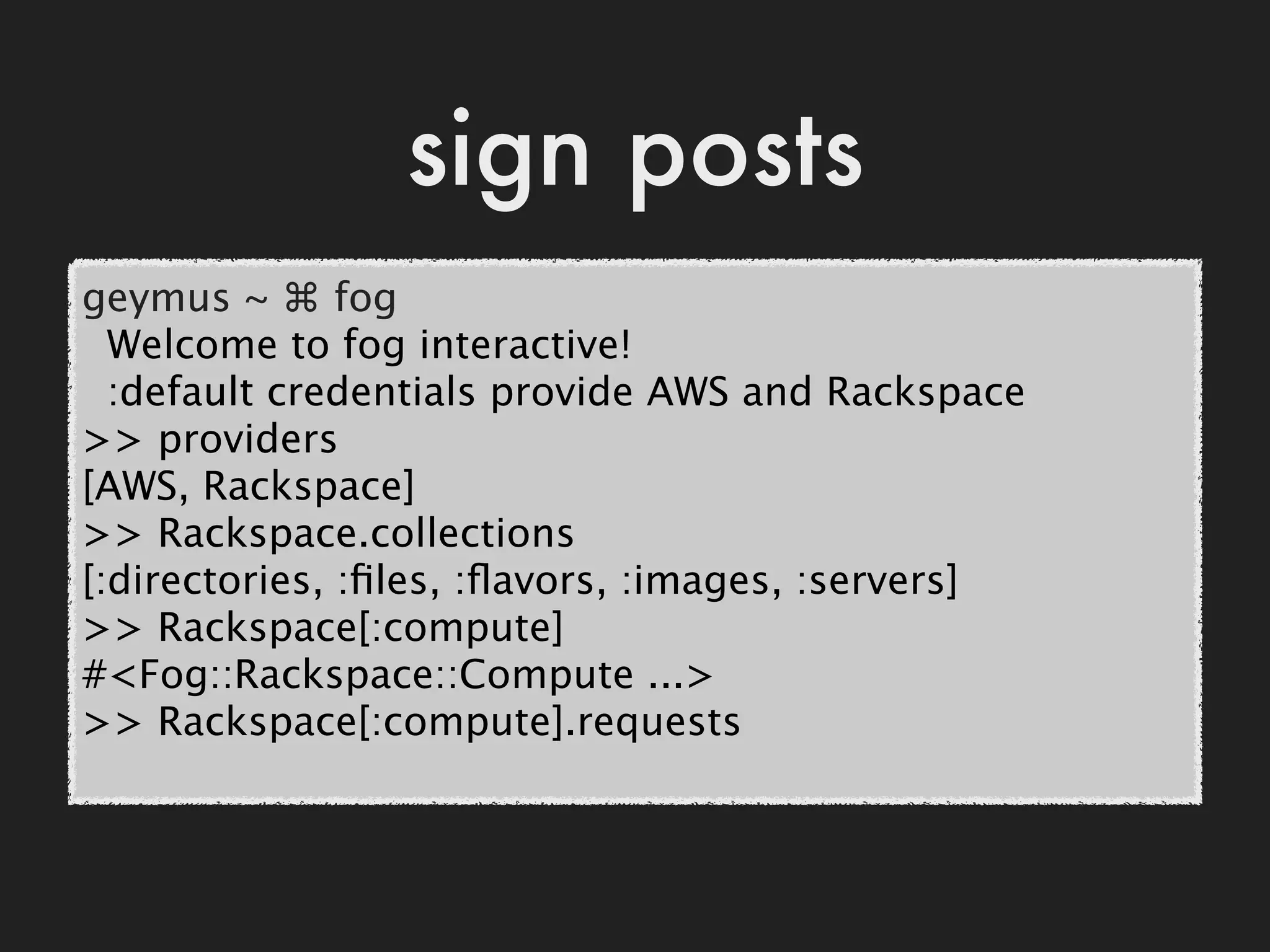 sign posts
geymus ~ ⌘ fog
  Welcome to fog interactive!
  :default credentials provide AWS and Rackspace
>> providers
[AWS, Rackspace]
>> Rackspace.collections
[:directories, :ﬁles, :ﬂavors, :images, :servers]
>> Rackspace[:compute]
#<Fog::Rackspace::Compute ...>
>> Rackspace[:compute].requests
 