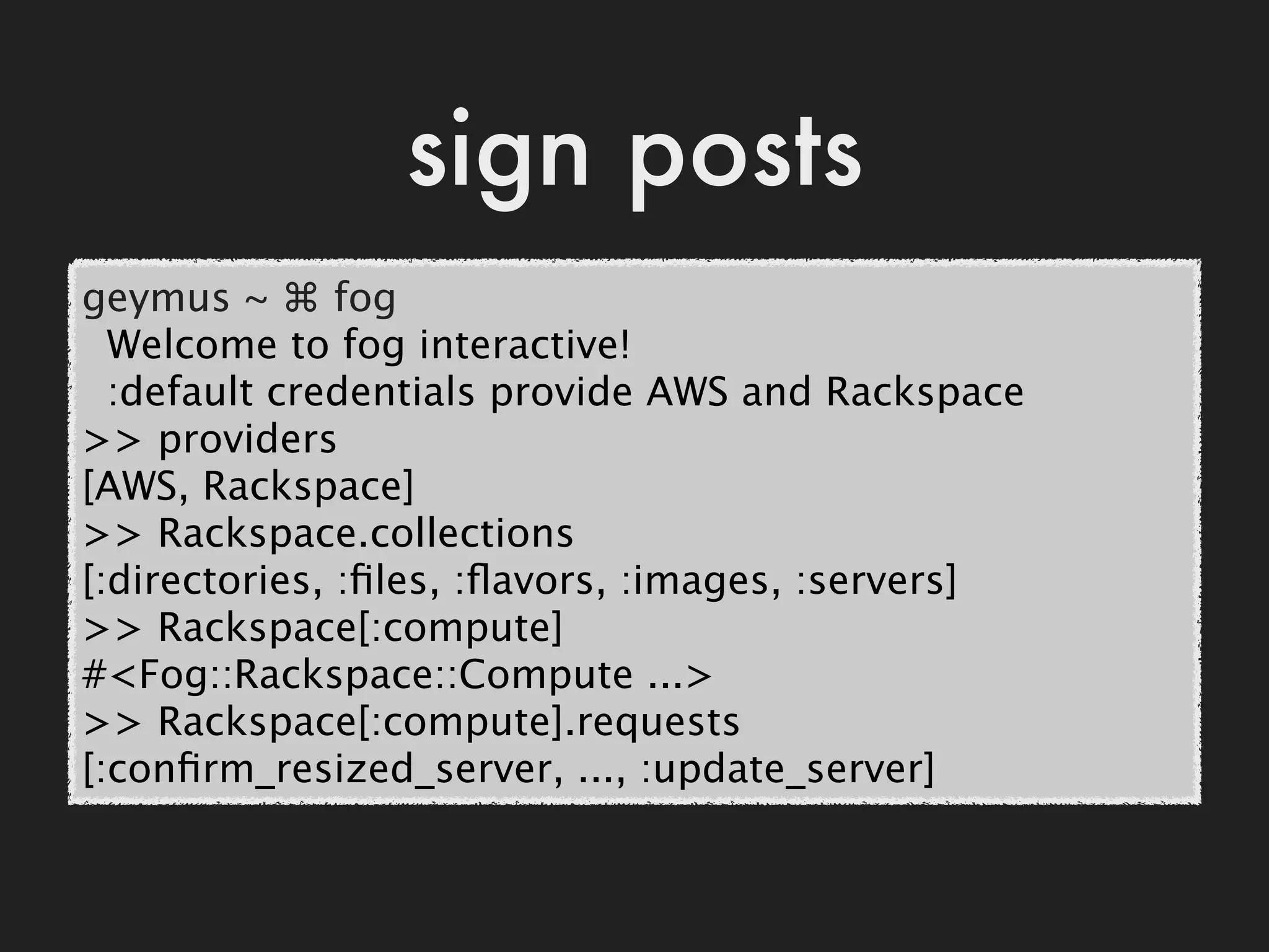 sign posts
geymus ~ ⌘ fog
  Welcome to fog interactive!
  :default credentials provide AWS and Rackspace
>> providers
[AWS, Rackspace]
>> Rackspace.collections
[:directories, :ﬁles, :ﬂavors, :images, :servers]
>> Rackspace[:compute]
#<Fog::Rackspace::Compute ...>
>> Rackspace[:compute].requests
[:conﬁrm_resized_server, ..., :update_server]
 