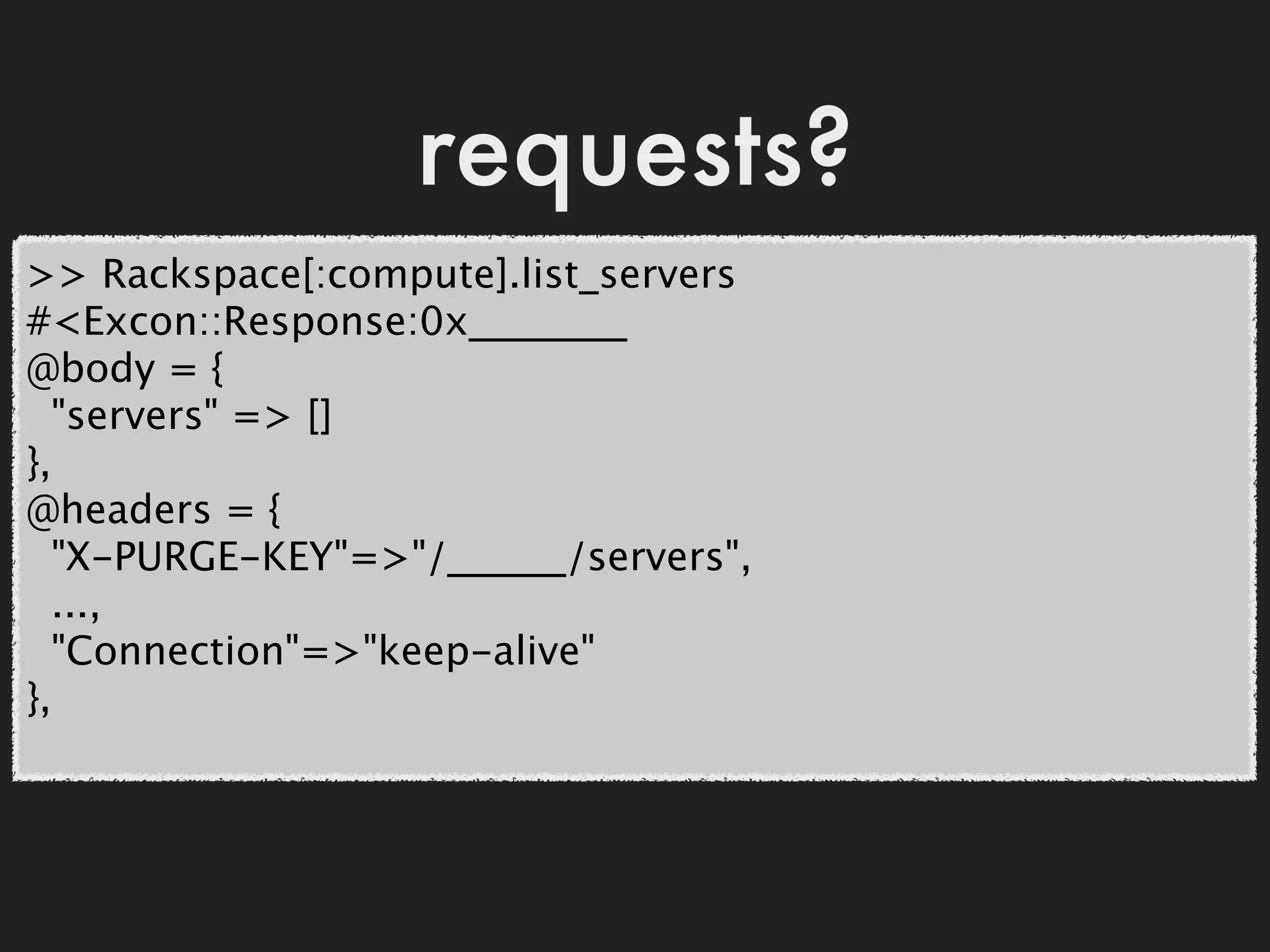 requests?
>> Rackspace[:compute].list_servers
#<Excon::Response:0x________
@body = {
  "servers" => []
},
@headers = {
  "X-PURGE-KEY"=>"/______/servers",
  ...,
  "Connection"=>"keep-alive"
},
 