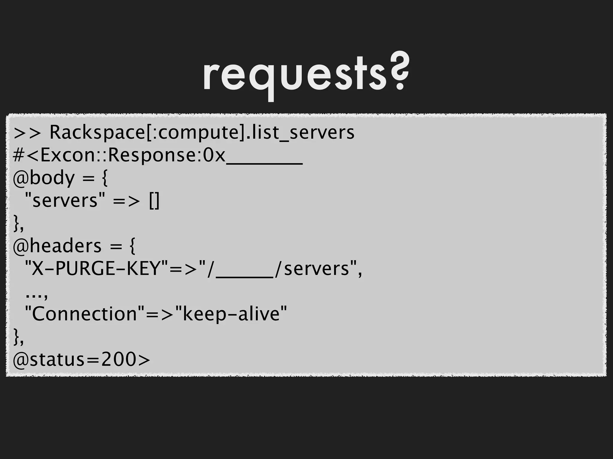 requests?
>> Rackspace[:compute].list_servers
#<Excon::Response:0x________
@body = {
  "servers" => []
},
@headers = {
  "X-PURGE-KEY"=>"/______/servers",
  ...,
  "Connection"=>"keep-alive"
},
@status=200>
 