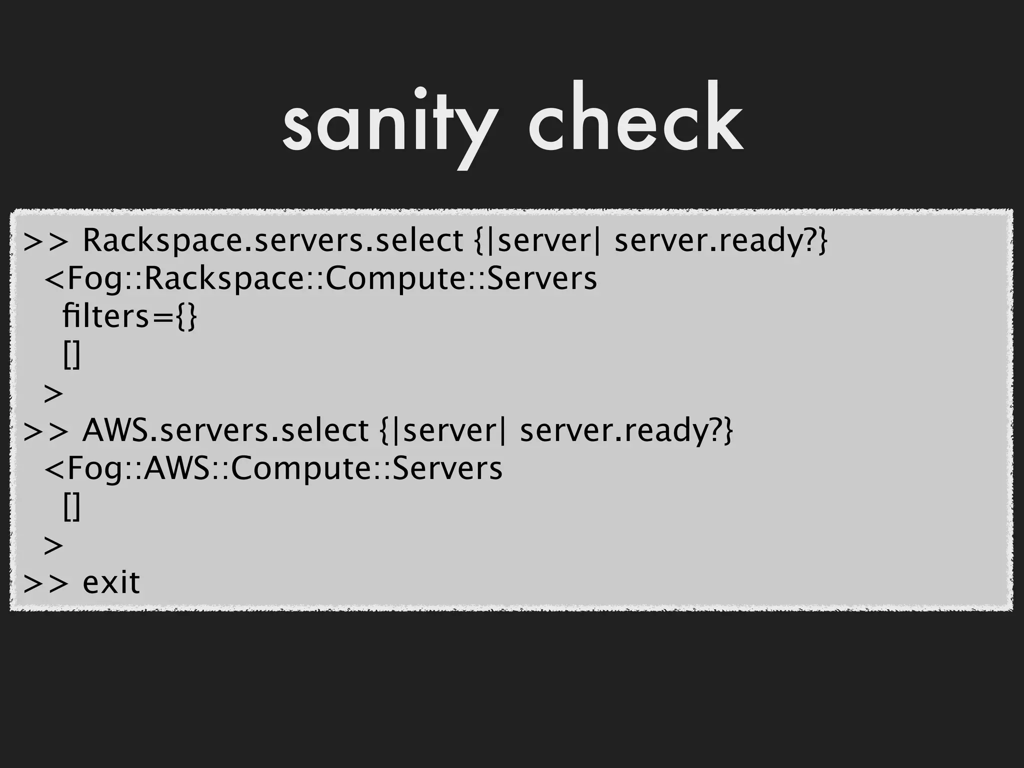 sanity check
>> Rackspace.servers.select {|server| server.ready?}
 <Fog::Rackspace::Compute::Servers
  ﬁlters={}
  []
 >
>> AWS.servers.select {|server| server.ready?}
 <Fog::AWS::Compute::Servers
  []
 >
>> exit
 