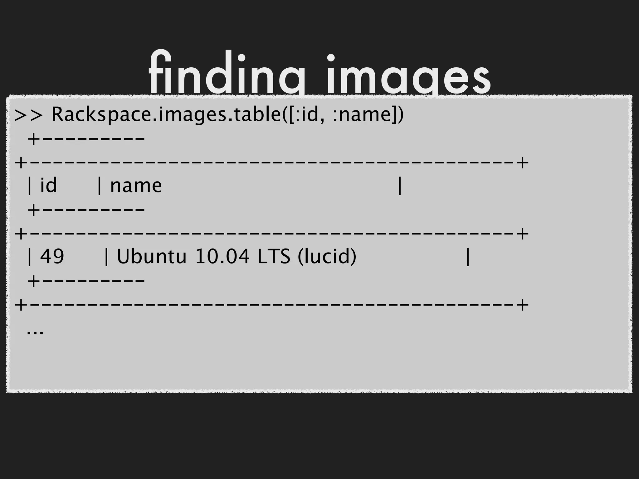 ﬁnding images
>> Rackspace.images.table([:id, :name])
 +---------
+------------------------------------------+
 | id  | name                         |
 +---------
+------------------------------------------+
 | 49   | Ubuntu 10.04 LTS (lucid)      |
 +---------
+------------------------------------------+
 ...
 