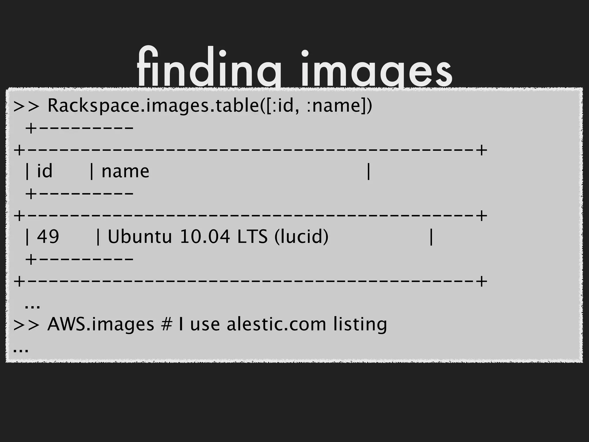 ﬁnding images
>> Rackspace.images.table([:id, :name])
  +---------
+------------------------------------------+
  | id  | name                         |
  +---------
+------------------------------------------+
  | 49   | Ubuntu 10.04 LTS (lucid)       |
  +---------
+------------------------------------------+
  ...
>> AWS.images # I use alestic.com listing
...
 