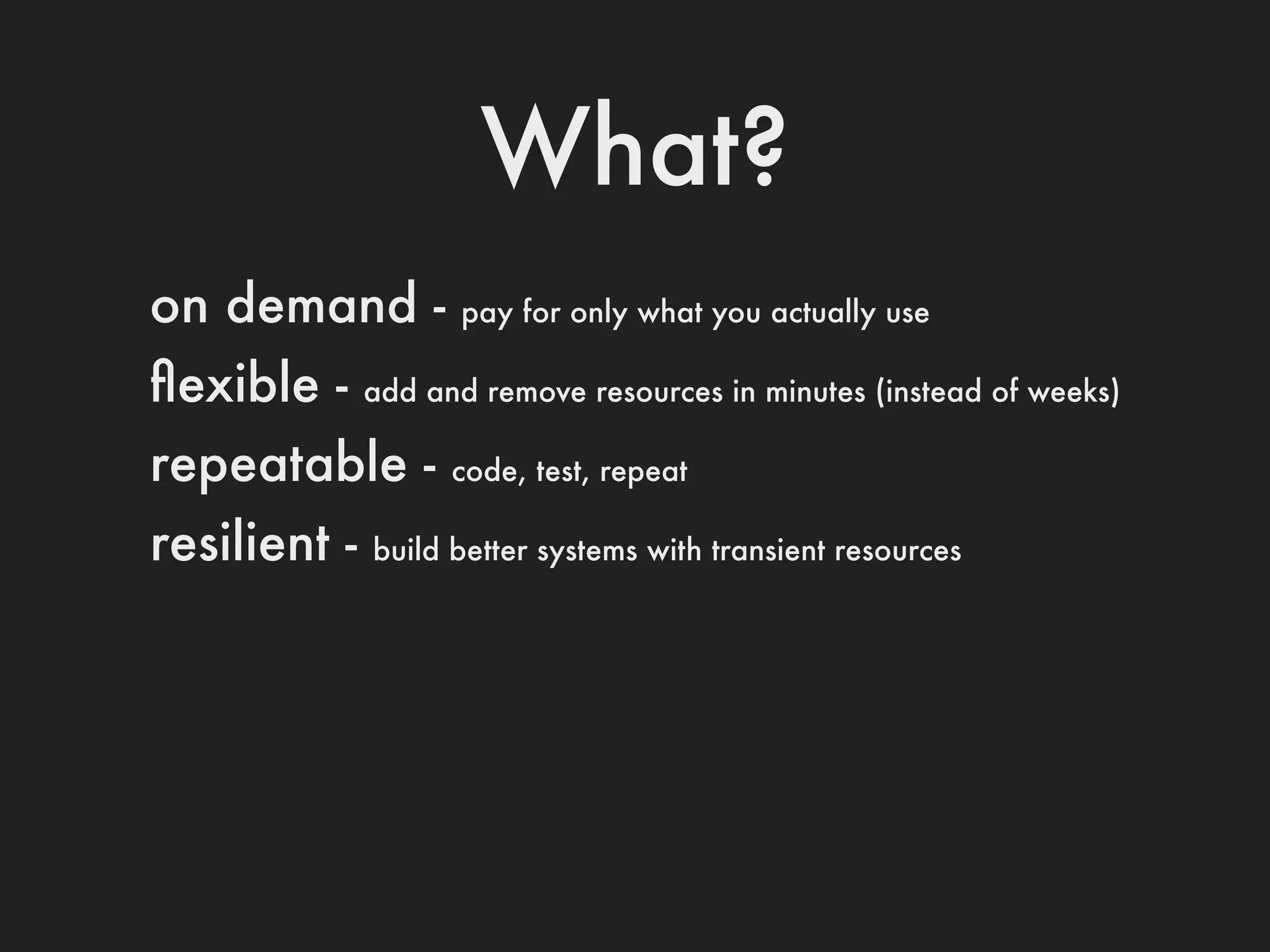 What?
on demand -         pay for only what you actually use

ﬂexible -     add and remove resources in minutes (instead of weeks)

repeatable -        code, test, repeat

resilient -   build better systems with transient resources
 