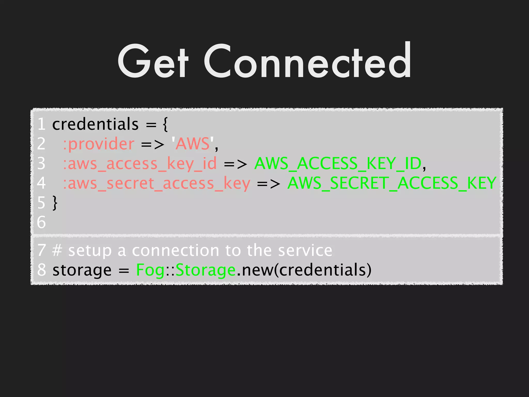 Get Connected
1   credentials = {
2     :provider => 'AWS',
3     :aws_access_key_id => AWS_ACCESS_KEY_ID,
4     :aws_secret_access_key => AWS_SECRET_ACCESS_KEY
5   }
6
7 # setup a connection to the service
8 storage = Fog::Storage.new(credentials)
 