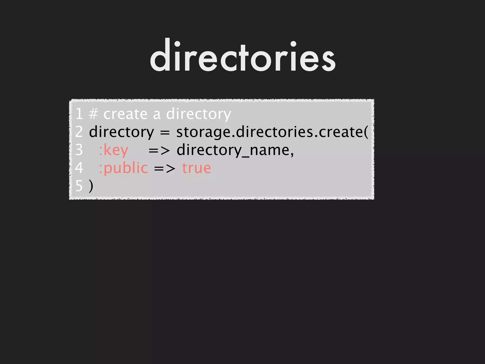directories
1   # create a directory
2   directory = storage.directories.create(
3     :key    => directory_name,
4     :public => true
5   )
 