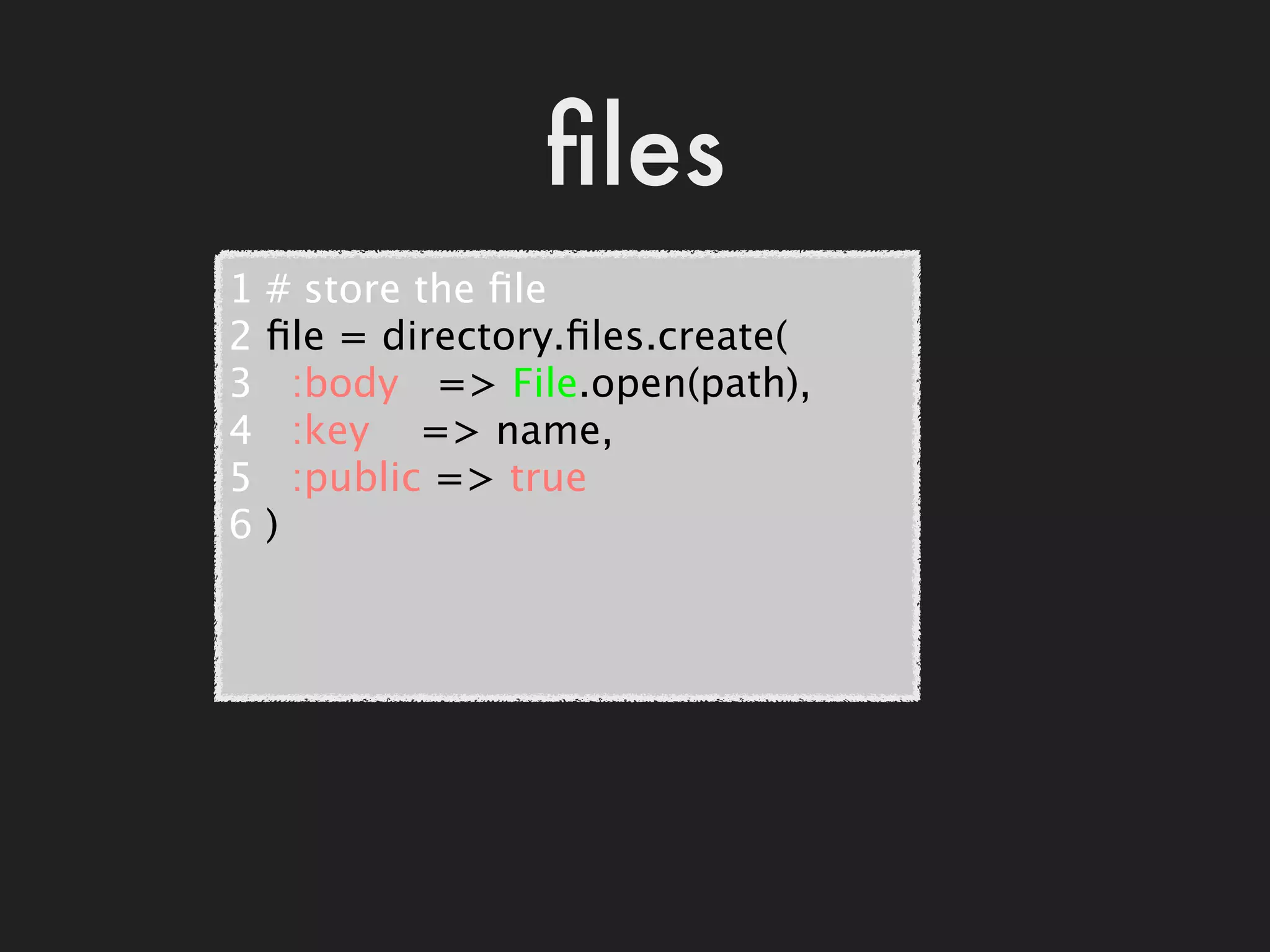 ﬁles
1   # store the ﬁle
2   ﬁle = directory.ﬁles.create(
3     :body   => File.open(path),
4     :key    => name,
5     :public => true
6   )
 