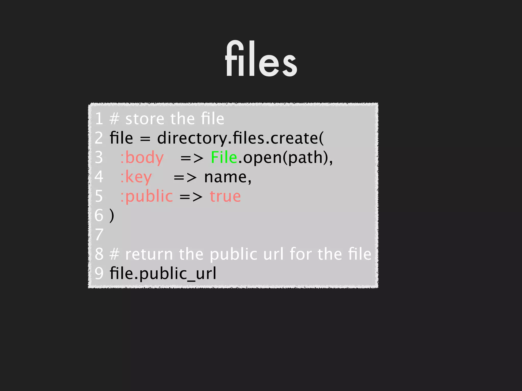 ﬁles
1   # store the ﬁle
2   ﬁle = directory.ﬁles.create(
3     :body   => File.open(path),
4     :key    => name,
5     :public => true
6   )
7
8   # return the public url for the ﬁle
9   ﬁle.public_url
 