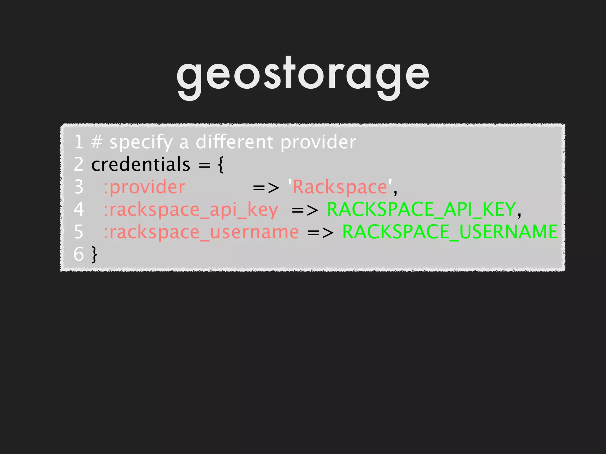 geostorage
 1   # specify a different provider
 2   credentials = {
 3     :provider           => 'Rackspace',
 4     :rackspace_api_key  => RACKSPACE_API_KEY,
 5     :rackspace_username => RACKSPACE_USERNAME
 6   }
 