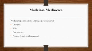 Madeiras Medíocres 
Produzem pouco calor e um fogo pouco durável. 
• Choupo; 
• Tília; 
• Castanheiro; 
• Plátano (estala ruidosamente). 
 