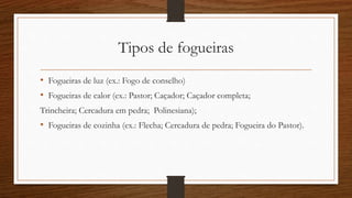 Tipos de fogueiras 
• Fogueiras de luz (ex.: Fogo de conselho) 
• Fogueiras de calor (ex.: Pastor; Caçador; Caçador completa; 
Trincheira; Cercadura em pedra; Polinesiana); 
• Fogueiras de cozinha (ex.: Flecha; Cercadura de pedra; Fogueira do Pastor). 
 