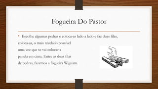 Fogueira Do Pastor 
• Escolhe algumas pedras e coloca-as lado a lado e faz duas filas, 
coloca-as, o mais nivelado possível 
uma vez que se vai colocar a 
panela em cima. Entre as duas filas 
de pedras, fazemos a fogueira Wiguam. 
 