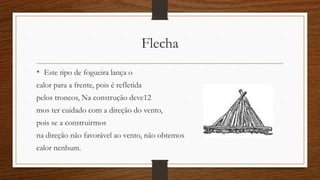 Flecha 
• Este tipo de fogueira lança o 
calor para a frente, pois é refletida 
pelos troncos, Na construção deve12 
mos ter cuidado com a direção do vento, 
pois se a construirmos 
na direção não favorável ao vento, não obtemos 
calor nenhum. 
 