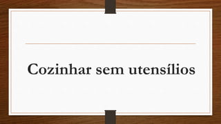 Cozinhar sem utensílios 
 