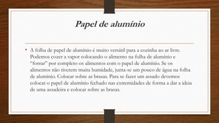 Papel de alumínio 
• A folha de papel de alumínio é muito versátil para a cozinha ao ar livre. 
Podemos cozer a vapor colocando o alimento na folha de alumínio e 
“forrar” por completo os alimentos com o papel de alumínio. Se os 
alimentos não tiverem muita humidade, junta-se um pouco de água na folha 
de alumínio. Colocar sobre as brasas. Para se fazer um assado devemos 
colocar o papel de alumínio fechado nas extremidades de forma a dar a ideia 
de uma assadeira e colocar sobre as brasas. 
 