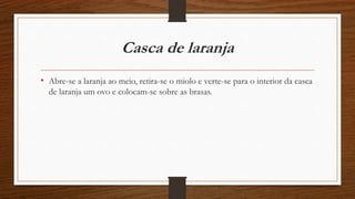 Casca de laranja 
• Abre-se a laranja ao meio, retira-se o miolo e verte-se para o interior da casca 
de laranja um ovo e colocam-se sobre as brasas. 
 