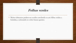 Folhas verdes 
• Muitos alimentos podem ser cozidos enrolando-os em folhas verdes e 
húmidas, e colocando-os sobre brasas quentes. 
 