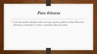 Para frituras 
• Com uma pedra achatada sobre um fogo quente, podem-se fritar diferentes 
alimentos, colocando-os sobre a superfície plana da rocha. 
