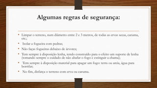Algumas regras de segurança: 
• Limpar o terreno, num diâmetro entre 2 e 3 metros, de todas as ervas secas, caruma, 
etc.; 
• Isolar a fogueira com pedras; 
• Não faças fogueiras debaixo de árvores; 
• Tem sempre à disposição lenha, tendo construído para o efeito um suporte de lenha 
(tomando sempre o cuidado de não abafar o fogo e extinguir a chama); 
• Tem sempre à disposição material para apagar um fogo: terra ou areia, água para 
borrifar; 
• No fim, disfarça o terreno com erva ou caruma. 
 