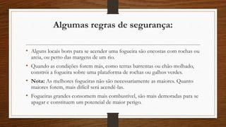 Algumas regras de segurança: 
• Alguns locais bons para se acender uma fogueira são encostas com rochas ou 
areia, ou perto das margens de um rio. 
• Quando as condições forem más, como terras barrentas ou chão molhado, 
constrói a fogueira sobre uma plataforma de rochas ou galhos verdes. 
• Nota: As melhores fogueiras não são necessariamente as maiores. Quanto 
maiores forem, mais difícil será acendê-las. 
• Fogueiras grandes consomem mais combustível, são mais demoradas para se 
apagar e constituem um potencial de maior perigo. 
 