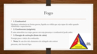 Fogo 
• 1. Combustível 
Qualquer substância na forma gasosa, liquida ou sólida que seja capaz de arder quando 
submetida a aquecimento. 
• 2. Comburente (oxigénio) 
É uma atmosfera ou corpo gasoso em cuja presença o combustível pode arder. 
• 3. Energia de activação (fonte de calor) 
Energia para o início da combustão. 
• Nota: Se um dos três elementos do triângulo não estiver 
presente, não haverá fogo. 
 