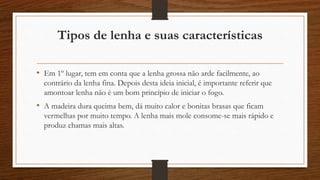 Tipos de lenha e suas características 
• Em 1º lugar, tem em conta que a lenha grossa não arde facilmente, ao 
contrário da lenha fina. Depois desta ideia inicial, é importante referir que 
amontoar lenha não é um bom princípio de iniciar o fogo. 
• A madeira dura queima bem, dá muito calor e bonitas brasas que ficam 
vermelhas por muito tempo. A lenha mais mole consome-se mais rápido e 
produz chamas mais altas. 
 
