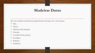 Madeiras Duras 
São um excelente combustível, proporcionam um fogo vivo e boas brasas. 
• Faia; 
• Freixo; 
• Oliveira (arde devagar); 
• Ulmeiro; 
• Carvalho (bom carvão); 
• Eucalipto; 
• Sobreiro, 
• Azinheira. 
 
