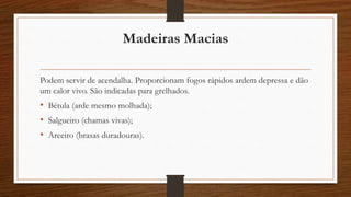Madeiras Macias 
Podem servir de acendalha. Proporcionam fogos rápidos ardem depressa e dão 
um calor vivo. São indicadas para grelhados. 
• Bétula (arde mesmo molhada); 
• Salgueiro (chamas vivas); 
• Areeiro (brasas duradouras). 
 