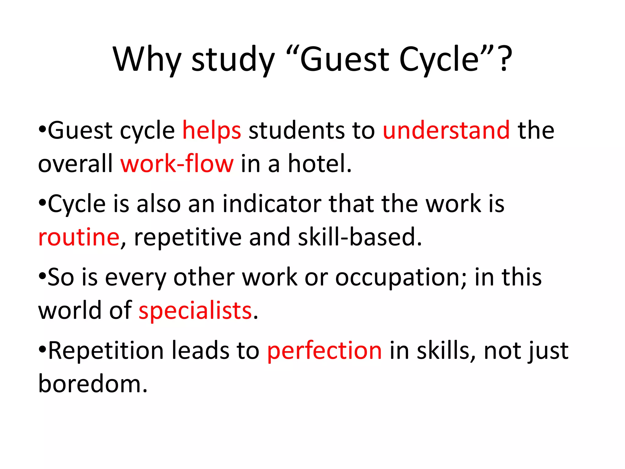 Why study “Guest Cycle”?
•Guest cycle helps students to understand the
overall work-flow in a hotel.
•Cycle is also an indicator that the work is
routine, repetitive and skill-based.
•So is every other work or occupation; in this
world of specialists.
•Repetition leads to perfection in skills, not just
boredom.
 