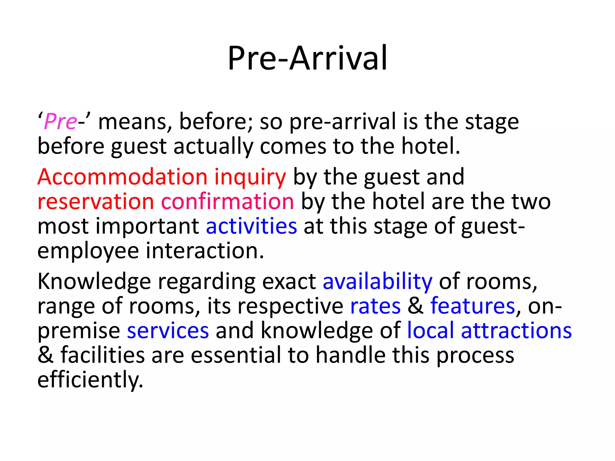 Pre-Arrival
‘Pre-’ means, before; so pre-arrival is the stage
before guest actually comes to the hotel.
Accommodation inquiry by the guest and
reservation confirmation by the hotel are the two
most important activities at this stage of guest-
employee interaction.
Knowledge regarding exact availability of rooms,
range of rooms, its respective rates & features, on-
premise services and knowledge of local attractions
& facilities are essential to handle this process
efficiently.
 