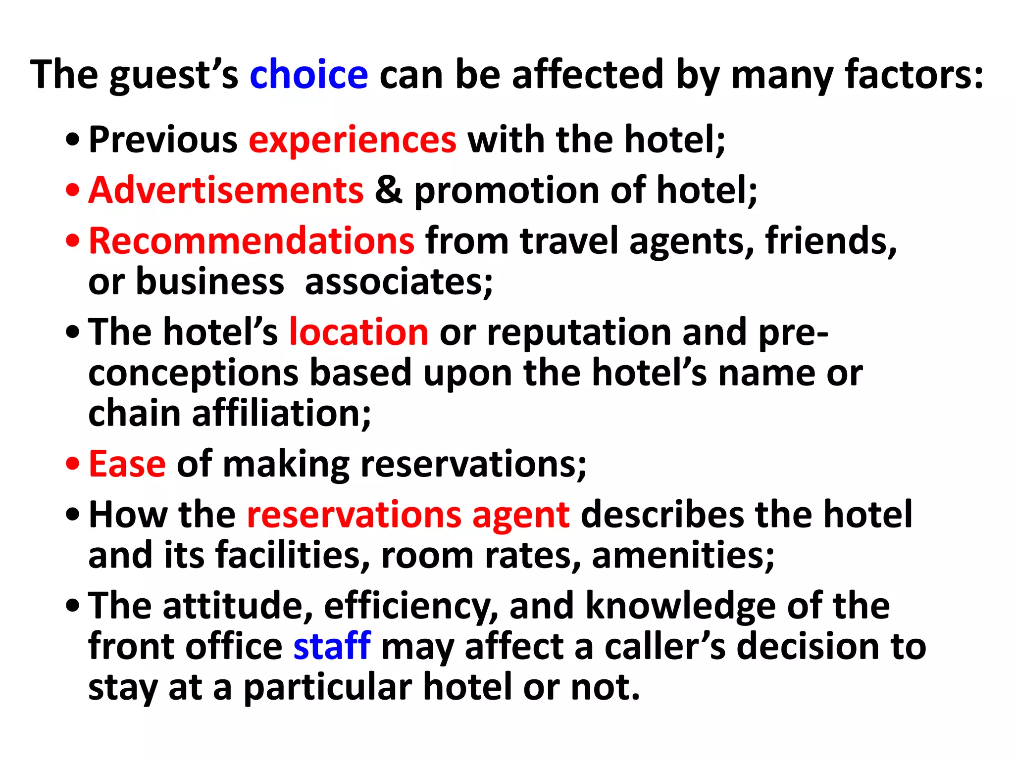 •Previous experiences with the hotel;
•Advertisements & promotion of hotel;
•Recommendations from travel agents, friends,
or business associates;
•The hotel’s location or reputation and pre-
conceptions based upon the hotel’s name or
chain affiliation;
•Ease of making reservations;
•How the reservations agent describes the hotel
and its facilities, room rates, amenities;
•The attitude, efficiency, and knowledge of the
front office staff may affect a caller’s decision to
stay at a particular hotel or not.
The guest’s choice can be affected by many factors:
 