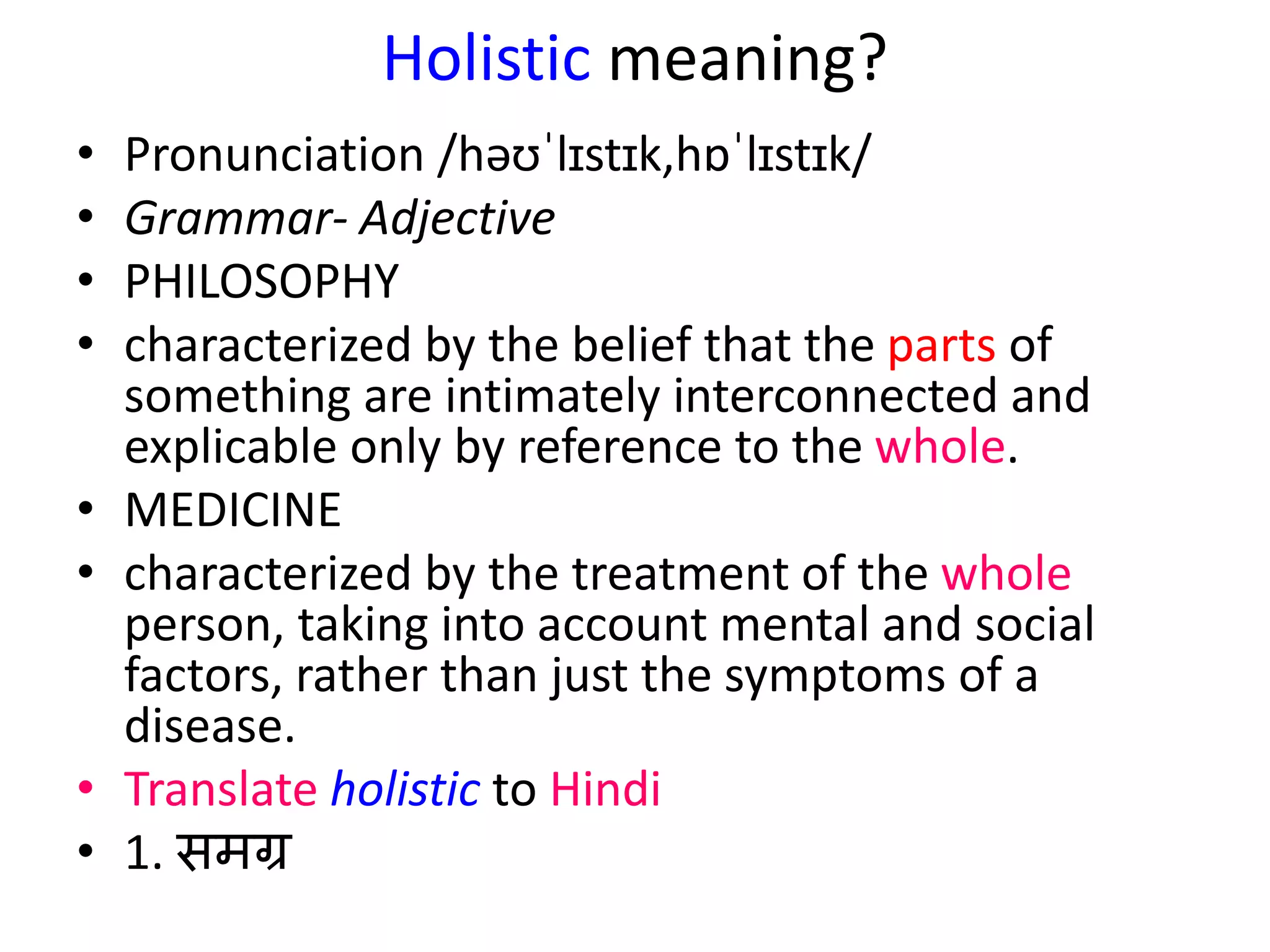 Holistic meaning?
• Pronunciation /həʊˈlɪstɪk,hɒˈlɪstɪk/
• Grammar- Adjective
• PHILOSOPHY
• characterized by the belief that the parts of
something are intimately interconnected and
explicable only by reference to the whole.
• MEDICINE
• characterized by the treatment of the whole
person, taking into account mental and social
factors, rather than just the symptoms of a
disease.
• Translate holistic to Hindi
• 1. समग्र
 