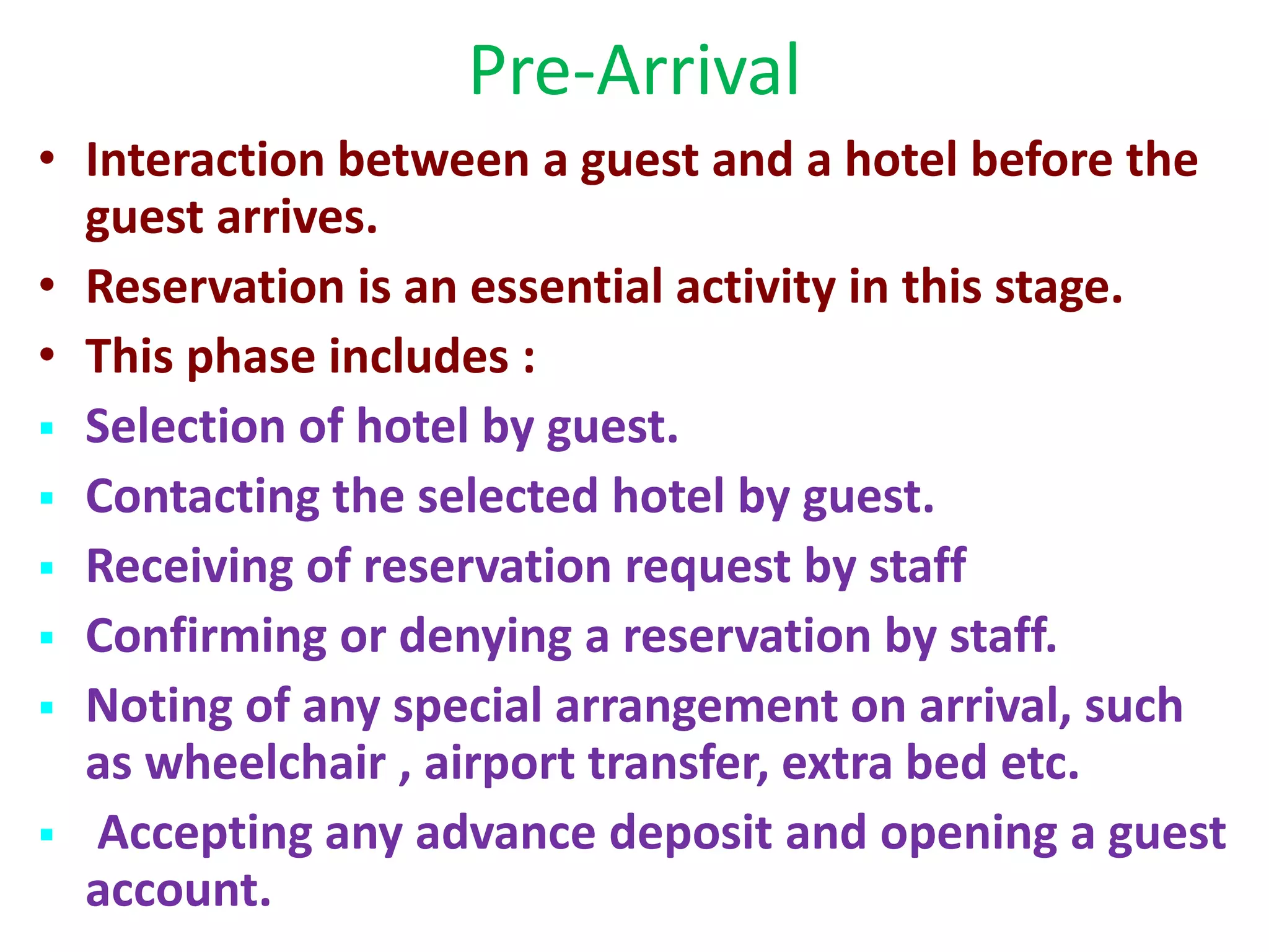 Pre-Arrival
• Interaction between a guest and a hotel before the
guest arrives.
• Reservation is an essential activity in this stage.
• This phase includes :
 Selection of hotel by guest.
 Contacting the selected hotel by guest.
 Receiving of reservation request by staff
 Confirming or denying a reservation by staff.
 Noting of any special arrangement on arrival, such
as wheelchair , airport transfer, extra bed etc.
 Accepting any advance deposit and opening a guest
account.
 