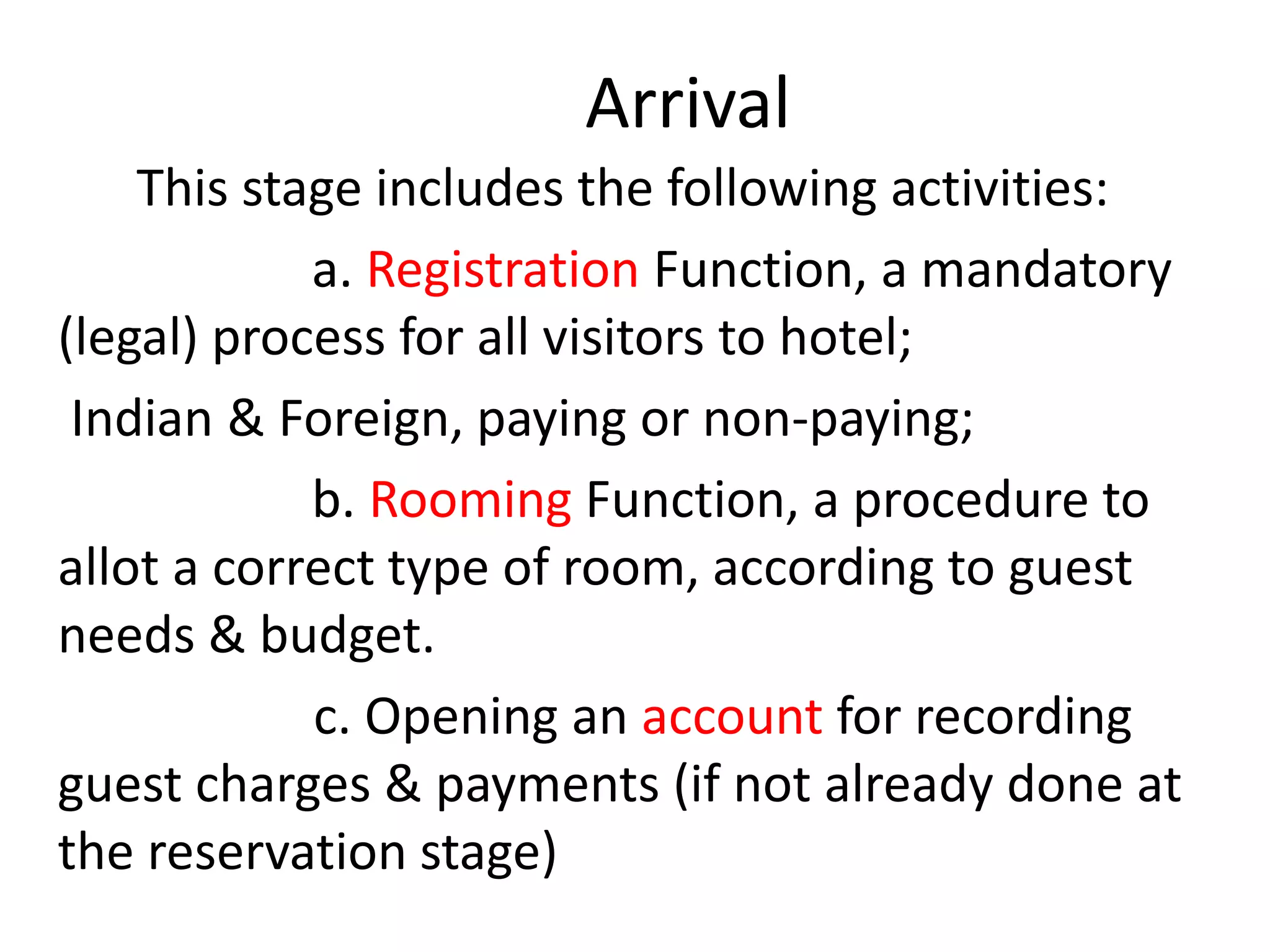 Arrival
This stage includes the following activities:
a. Registration Function, a mandatory
(legal) process for all visitors to hotel;
Indian & Foreign, paying or non-paying;
b. Rooming Function, a procedure to
allot a correct type of room, according to guest
needs & budget.
c. Opening an account for recording
guest charges & payments (if not already done at
the reservation stage)
 