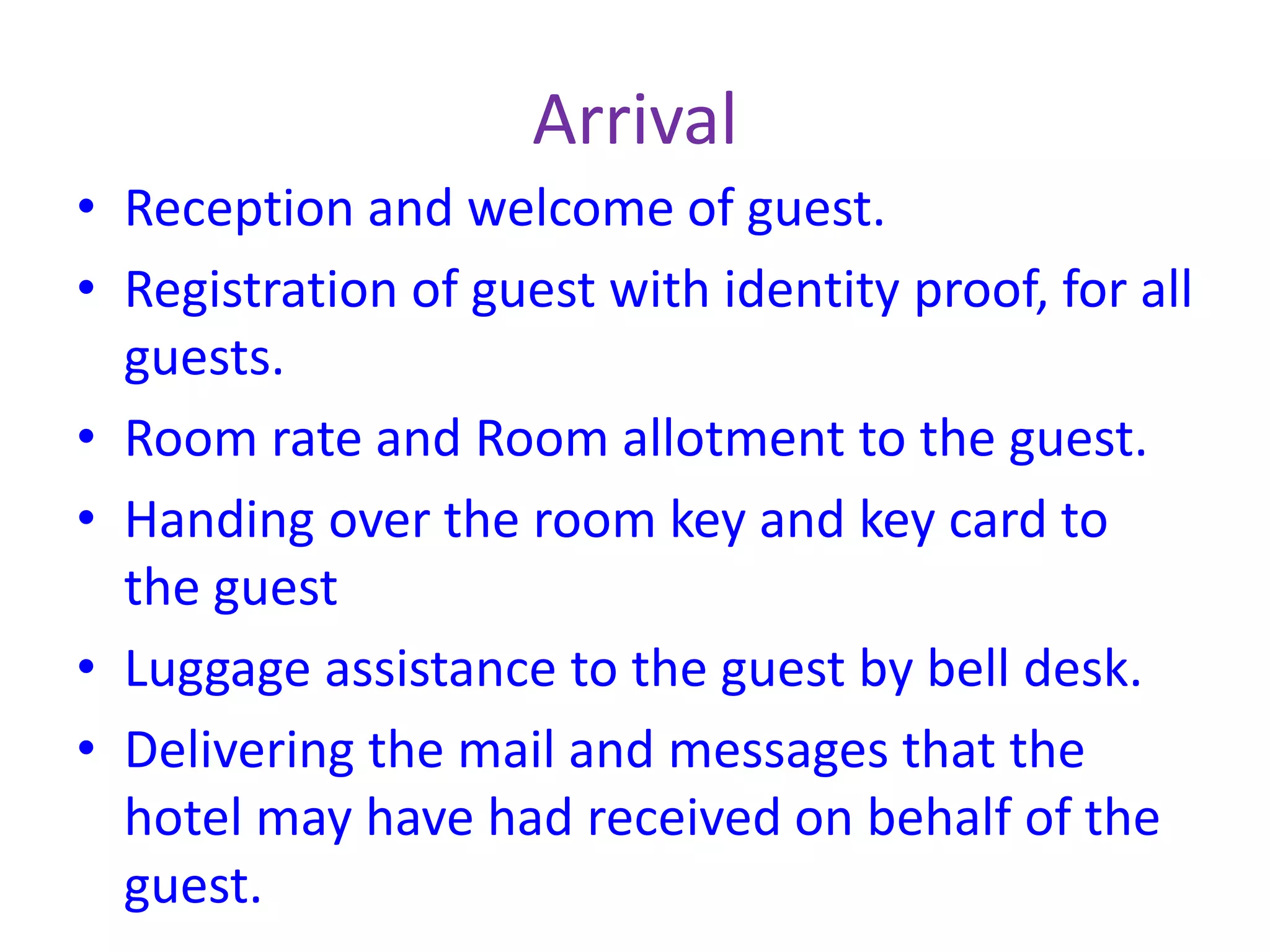 Arrival
• Reception and welcome of guest.
• Registration of guest with identity proof, for all
guests.
• Room rate and Room allotment to the guest.
• Handing over the room key and key card to
the guest
• Luggage assistance to the guest by bell desk.
• Delivering the mail and messages that the
hotel may have had received on behalf of the
guest.
 