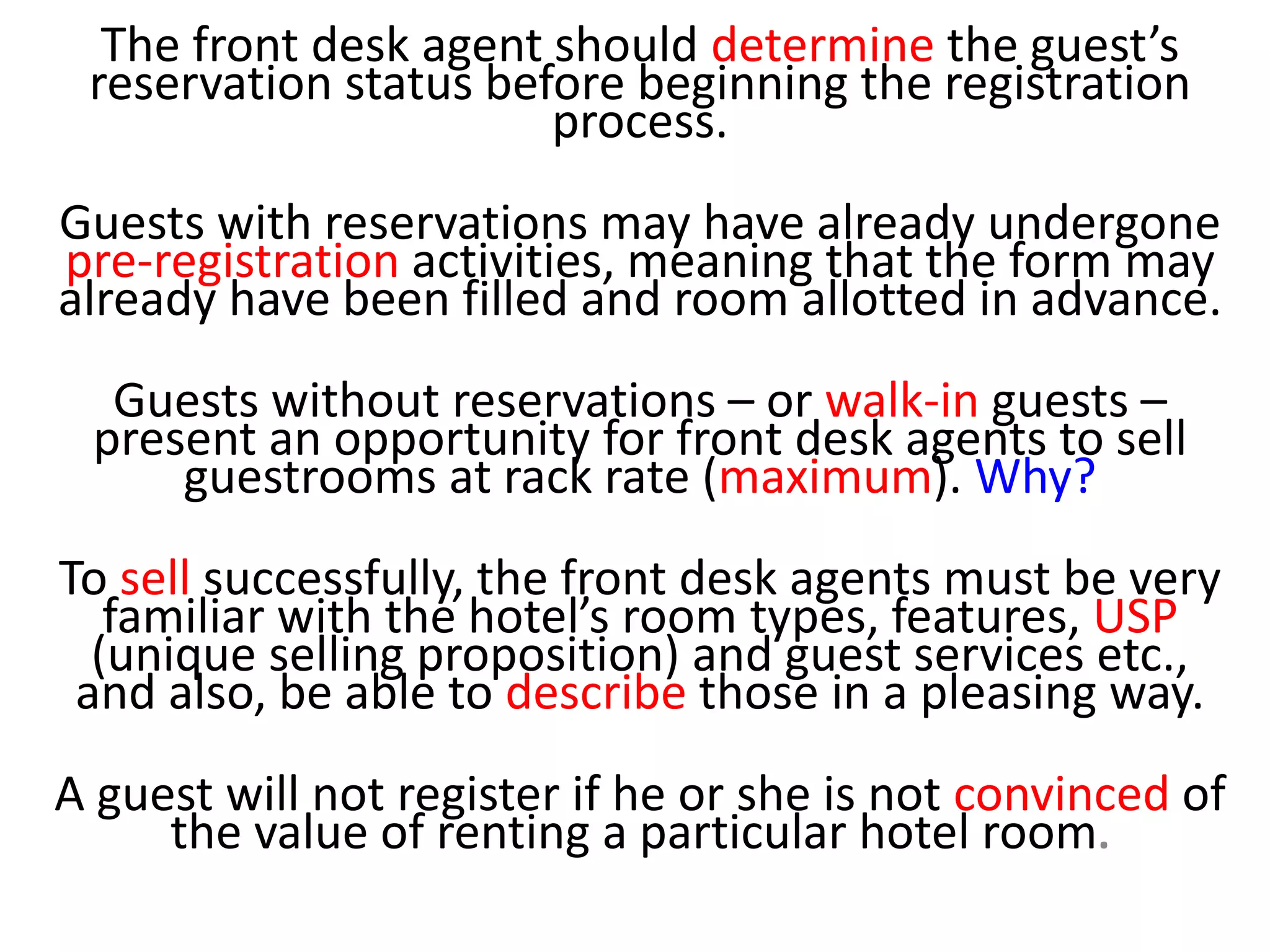 The front desk agent should determine the guest’s
reservation status before beginning the registration
process.
Guests with reservations may have already undergone
pre-registration activities, meaning that the form may
already have been filled and room allotted in advance.
Guests without reservations – or walk-in guests –
present an opportunity for front desk agents to sell
guestrooms at rack rate (maximum). Why?
To sell successfully, the front desk agents must be very
familiar with the hotel’s room types, features, USP
(unique selling proposition) and guest services etc.,
and also, be able to describe those in a pleasing way.
A guest will not register if he or she is not convinced of
the value of renting a particular hotel room.
 