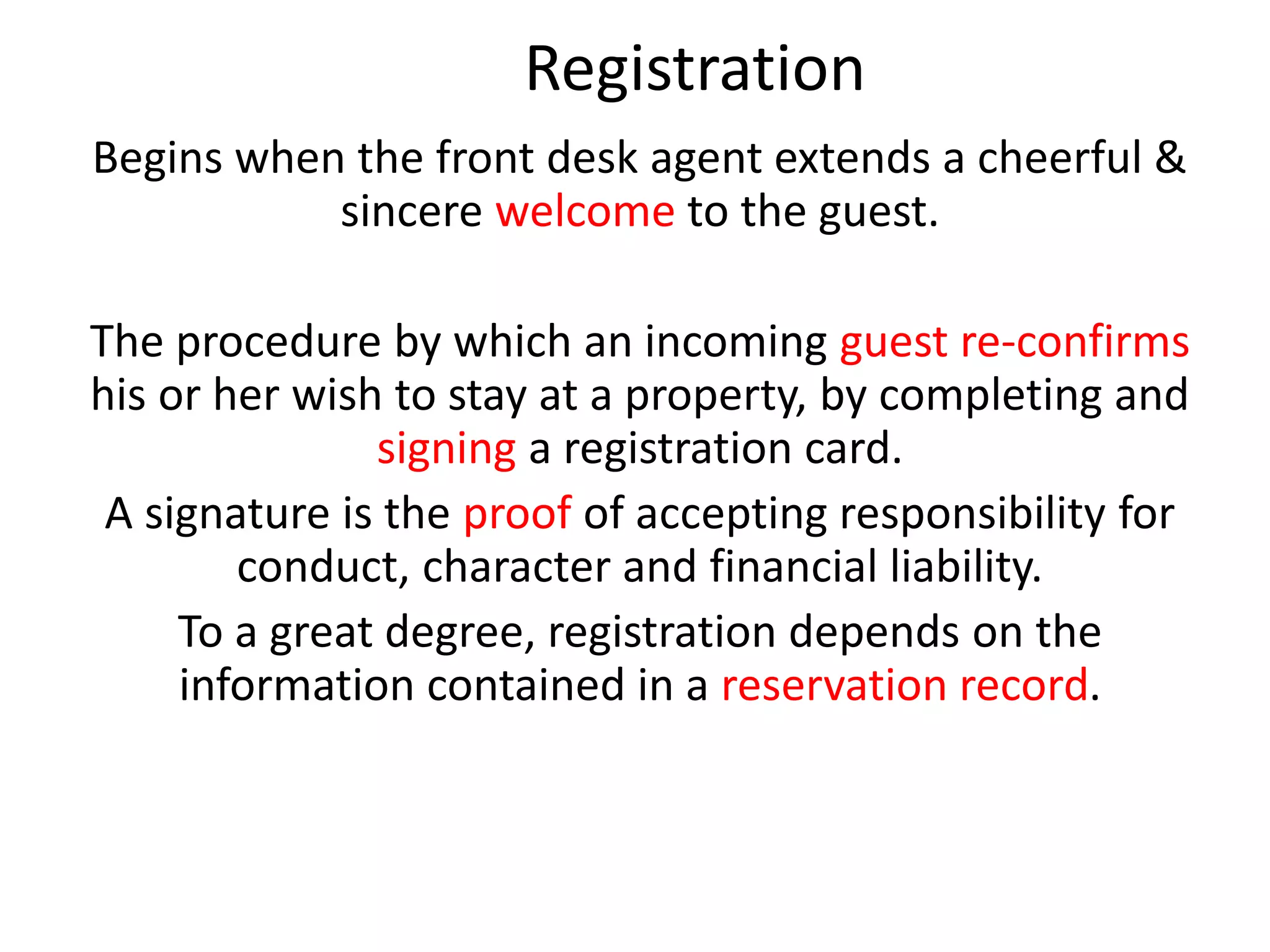 Registration
Begins when the front desk agent extends a cheerful &
sincere welcome to the guest.
The procedure by which an incoming guest re-confirms
his or her wish to stay at a property, by completing and
signing a registration card.
A signature is the proof of accepting responsibility for
conduct, character and financial liability.
To a great degree, registration depends on the
information contained in a reservation record.
 