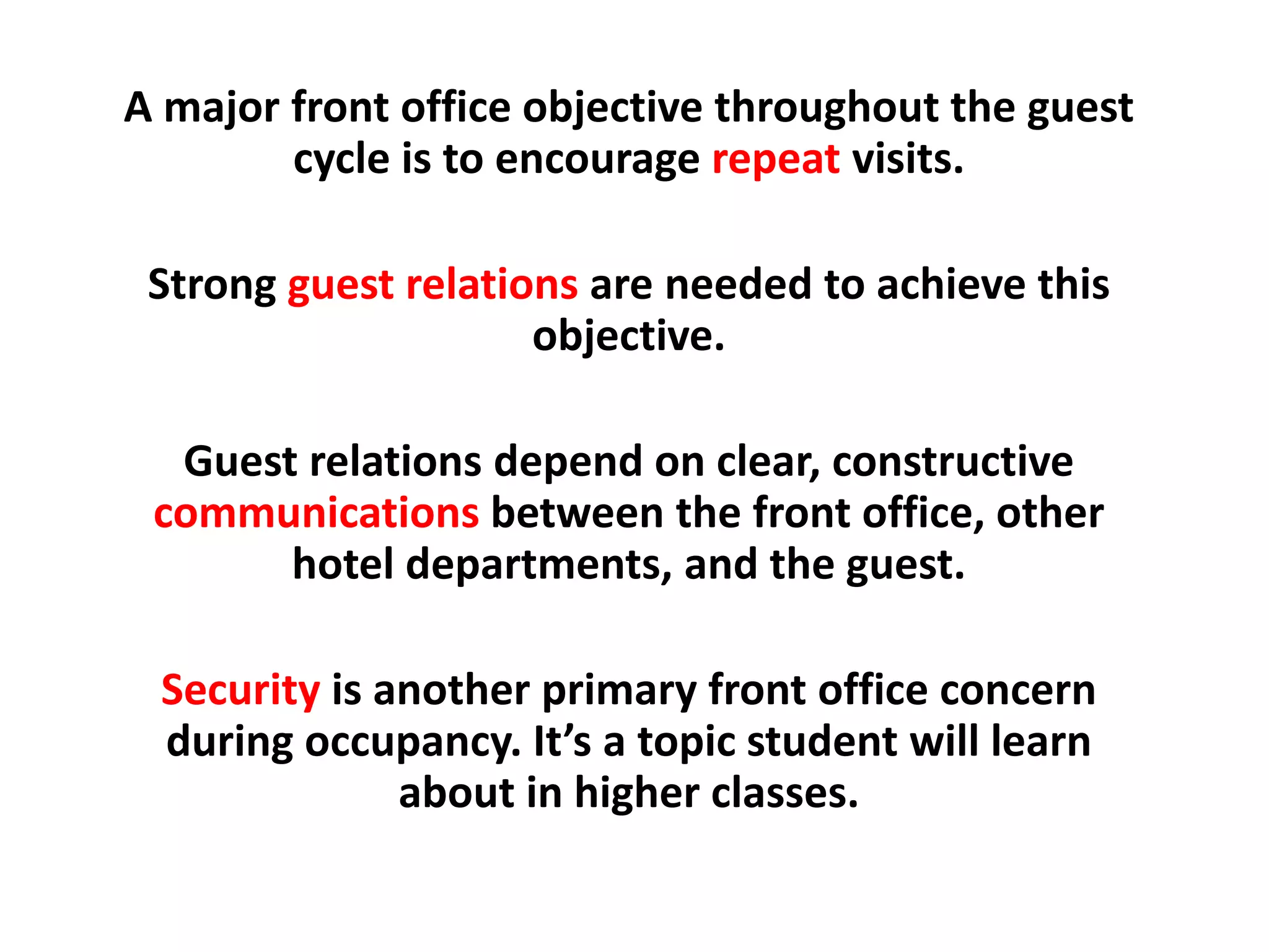 A major front office objective throughout the guest
cycle is to encourage repeat visits.
Strong guest relations are needed to achieve this
objective.
Guest relations depend on clear, constructive
communications between the front office, other
hotel departments, and the guest.
Security is another primary front office concern
during occupancy. It’s a topic student will learn
about in higher classes.
 