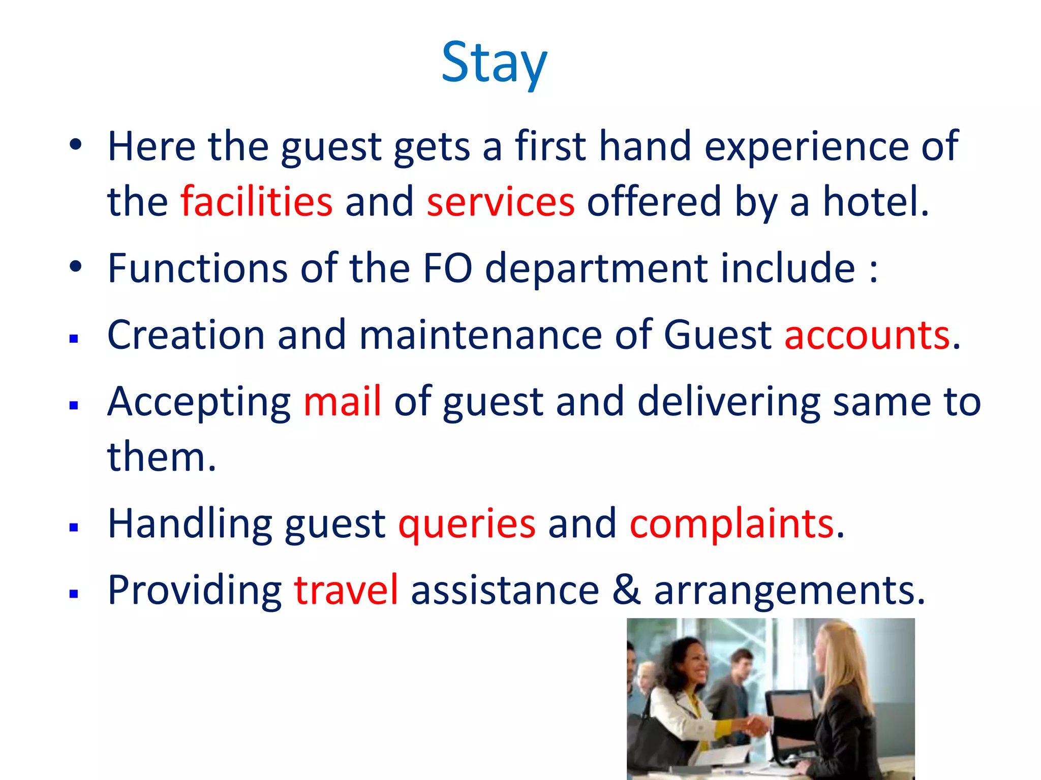 Stay hotel
• Here the guest gets a first hand experience of
the facilities and services offered by a hotel.
• Functions of the FO department include :
 Creation and maintenance of Guest accounts.
 Accepting mail of guest and delivering same to
them.
 Handling guest queries and complaints.
 Providing travel assistance & arrangements.
 