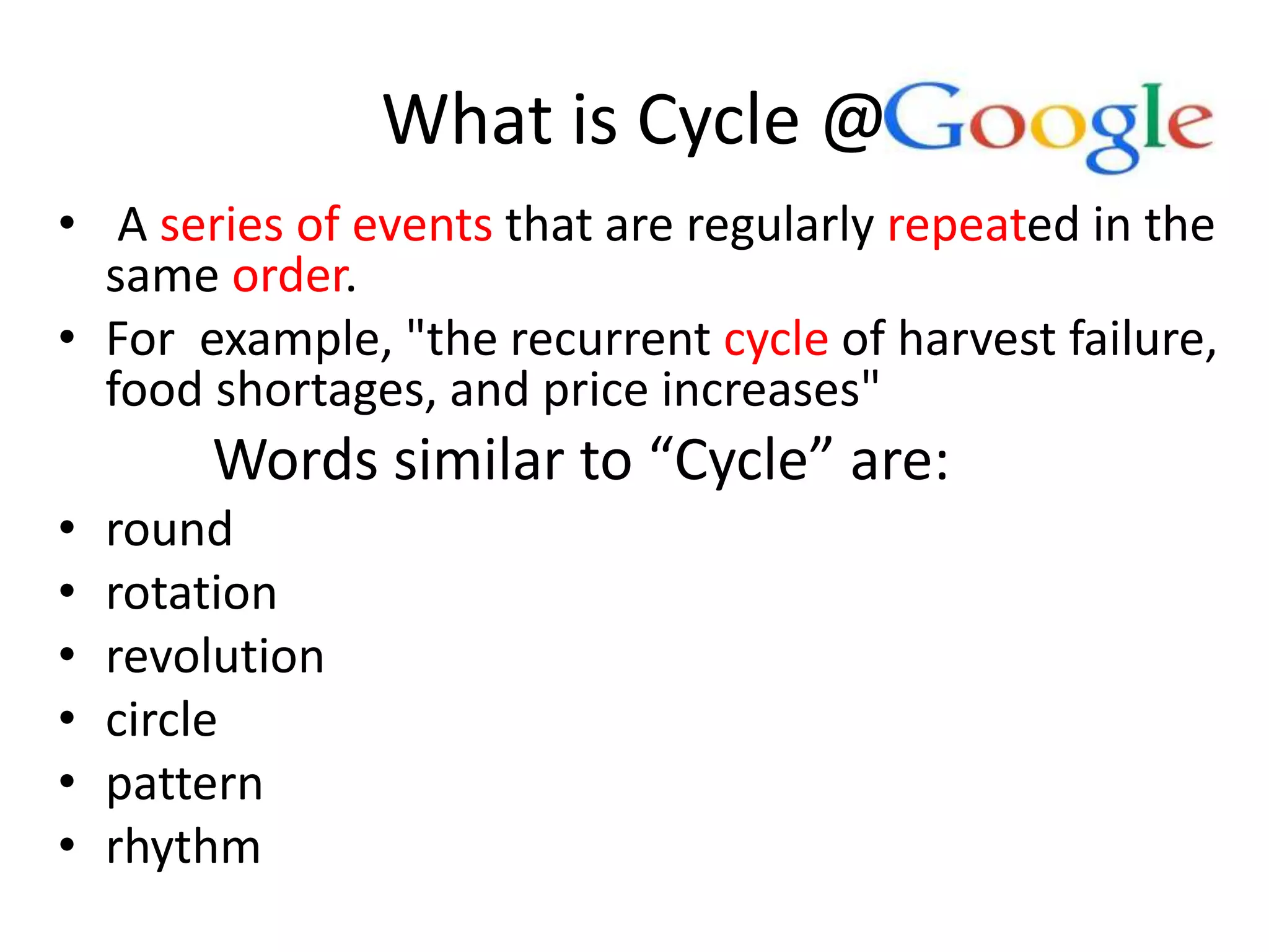 What is Cycle @
• A series of events that are regularly repeated in the
same order.
• For example, "the recurrent cycle of harvest failure,
food shortages, and price increases"
Words similar to “Cycle” are:
• round
• rotation
• revolution
• circle
• pattern
• rhythm
 