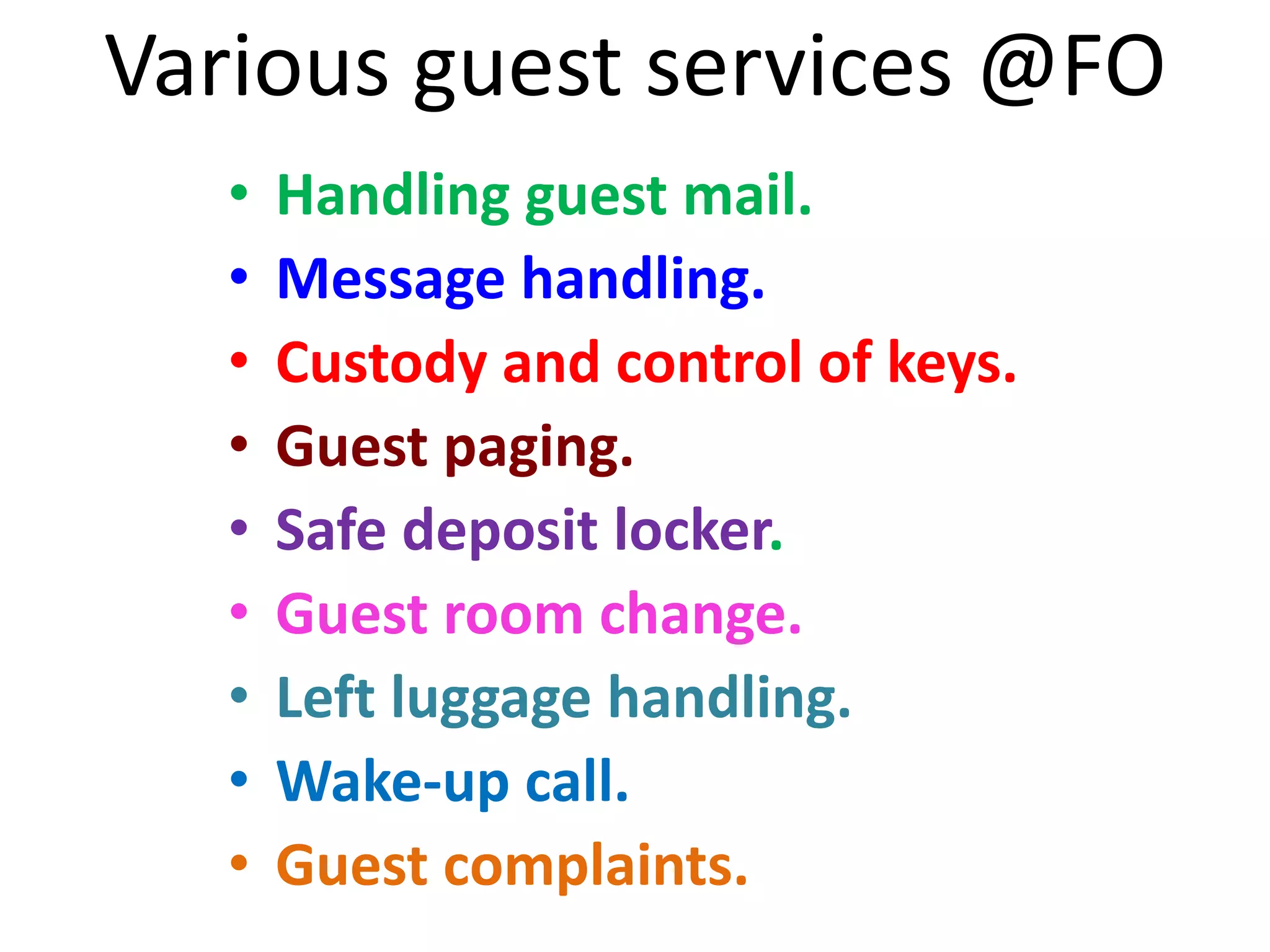 Various guest services @FO
• Handling guest mail.
• Message handling.
• Custody and control of keys.
• Guest paging.
• Safe deposit locker.
• Guest room change.
• Left luggage handling.
• Wake-up call.
• Guest complaints.
 