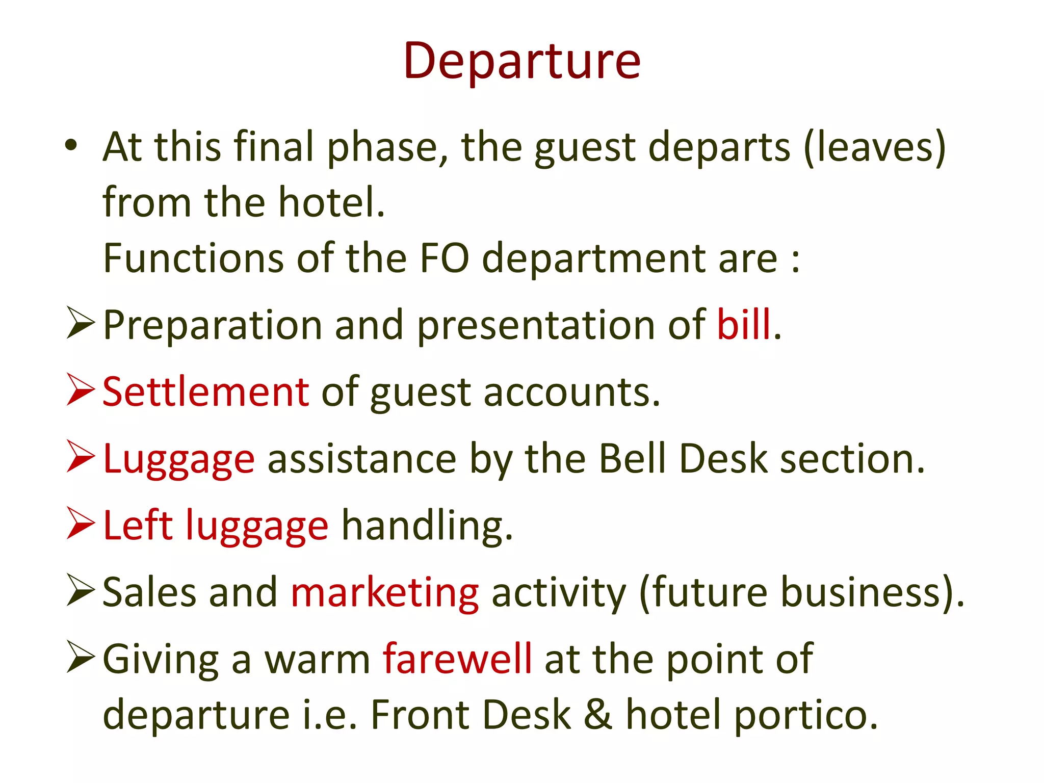 Departure
• At this final phase, the guest departs (leaves)
from the hotel.
Functions of the FO department are :
Preparation and presentation of bill.
Settlement of guest accounts.
Luggage assistance by the Bell Desk section.
Left luggage handling.
Sales and marketing activity (future business).
Giving a warm farewell at the point of
departure i.e. Front Desk & hotel portico.
 