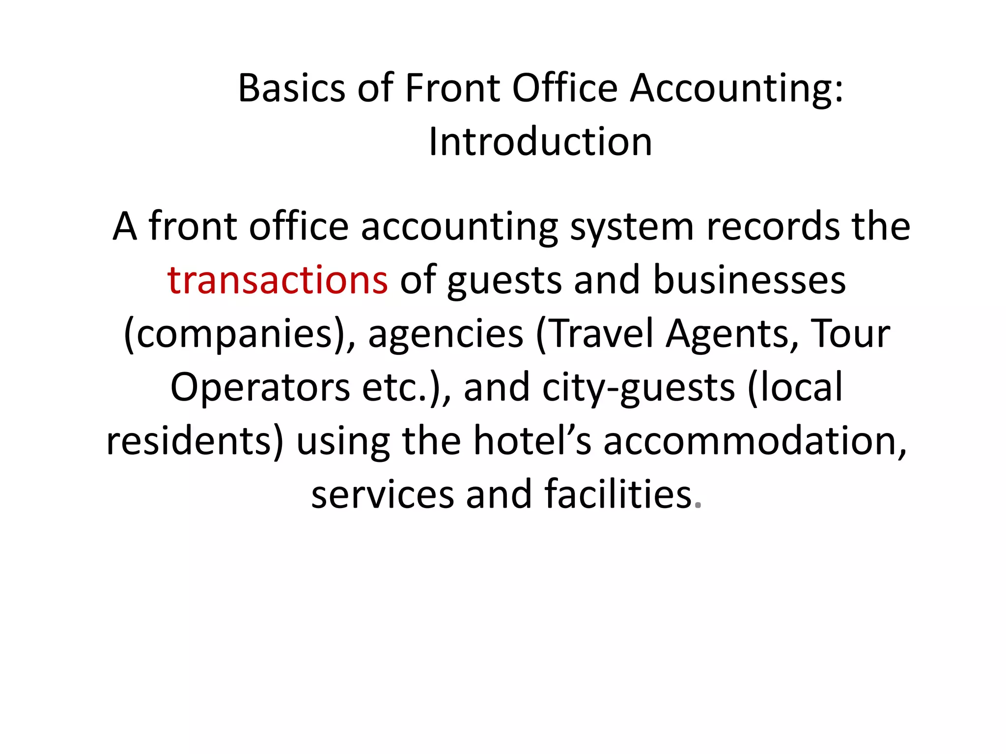 Basics of Front Office Accounting:
Introduction
A front office accounting system records the
transactions of guests and businesses
(companies), agencies (Travel Agents, Tour
Operators etc.), and city-guests (local
residents) using the hotel’s accommodation,
services and facilities.
 