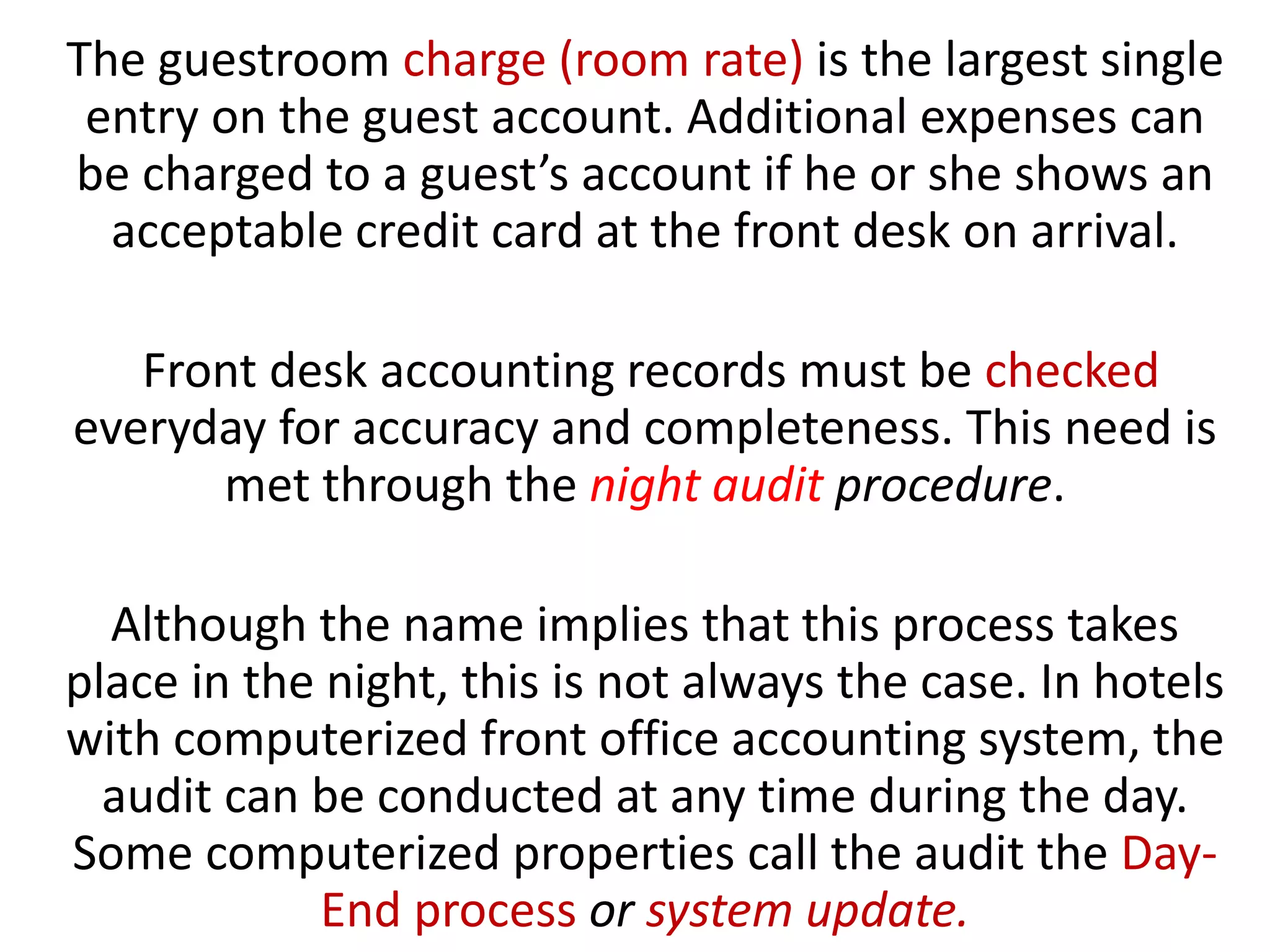 The guestroom charge (room rate) is the largest single
entry on the guest account. Additional expenses can
be charged to a guest’s account if he or she shows an
acceptable credit card at the front desk on arrival.
Front desk accounting records must be checked
everyday for accuracy and completeness. This need is
met through the night audit procedure.
Although the name implies that this process takes
place in the night, this is not always the case. In hotels
with computerized front office accounting system, the
audit can be conducted at any time during the day.
Some computerized properties call the audit the Day-
End process or system update.
 