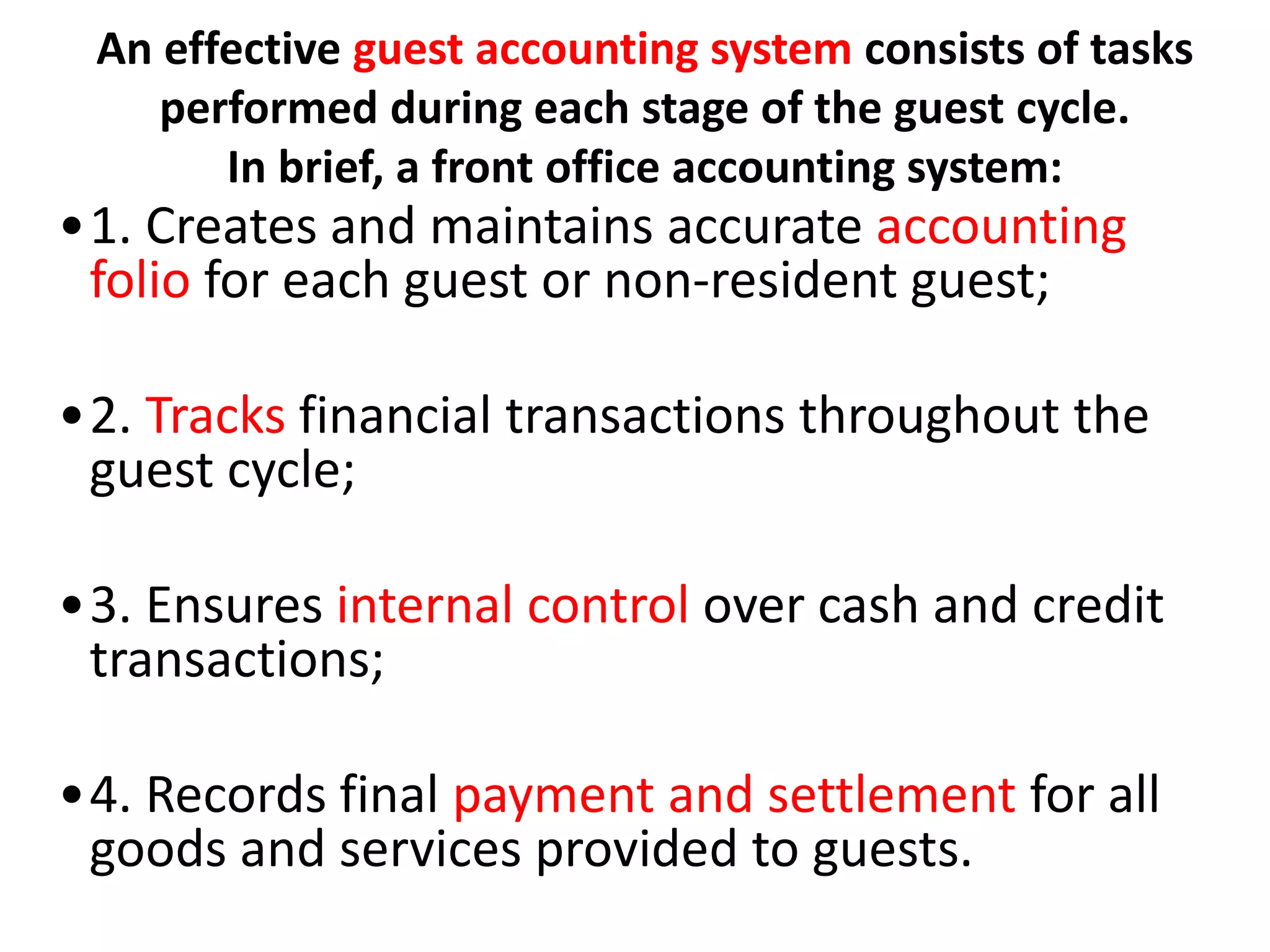 An effective guest accounting system consists of tasks
performed during each stage of the guest cycle.
In brief, a front office accounting system:
•1. Creates and maintains accurate accounting
folio for each guest or non-resident guest;
•2. Tracks financial transactions throughout the
guest cycle;
•3. Ensures internal control over cash and credit
transactions;
•4. Records final payment and settlement for all
goods and services provided to guests.
 