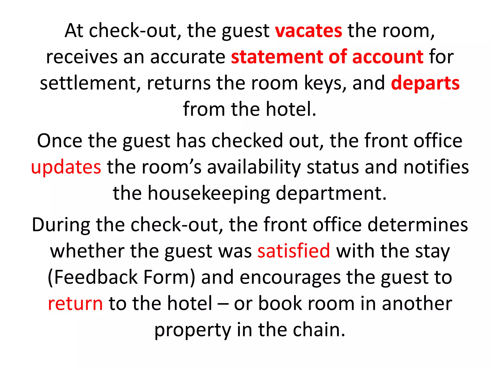 At check-out, the guest vacates the room,
receives an accurate statement of account for
settlement, returns the room keys, and departs
from the hotel.
Once the guest has checked out, the front office
updates the room’s availability status and notifies
the housekeeping department.
During the check-out, the front office determines
whether the guest was satisfied with the stay
(Feedback Form) and encourages the guest to
return to the hotel – or book room in another
property in the chain.
 