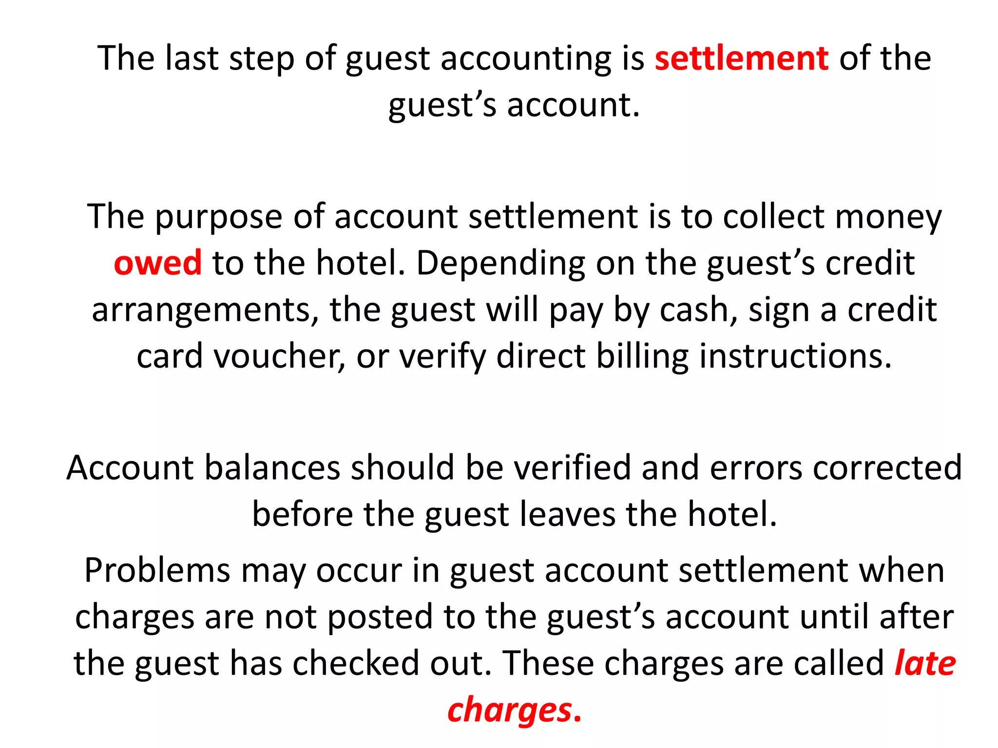 The last step of guest accounting is settlement of the
guest’s account.
The purpose of account settlement is to collect money
owed to the hotel. Depending on the guest’s credit
arrangements, the guest will pay by cash, sign a credit
card voucher, or verify direct billing instructions.
Account balances should be verified and errors corrected
before the guest leaves the hotel.
Problems may occur in guest account settlement when
charges are not posted to the guest’s account until after
the guest has checked out. These charges are called late
charges.
 