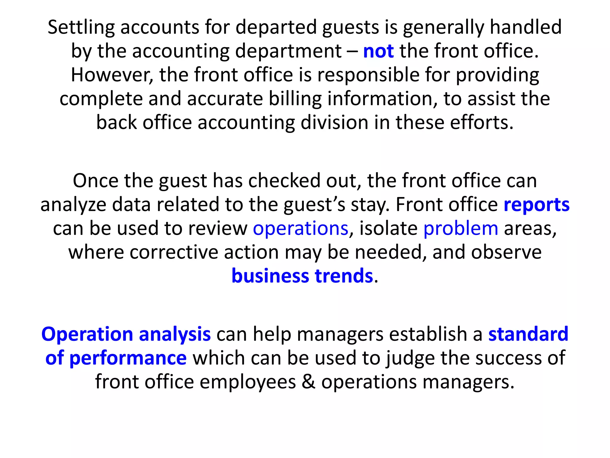 Settling accounts for departed guests is generally handled
by the accounting department – not the front office.
However, the front office is responsible for providing
complete and accurate billing information, to assist the
back office accounting division in these efforts.
Once the guest has checked out, the front office can
analyze data related to the guest’s stay. Front office reports
can be used to review operations, isolate problem areas,
where corrective action may be needed, and observe
business trends.
Operation analysis can help managers establish a standard
of performance which can be used to judge the success of
front office employees & operations managers.
 