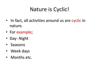 Nature is Cyclic!
• In fact, all activities around us are cyclic in
nature.
• For example;
• Day- Night
• Seasons
• Week days
• Months etc.
 