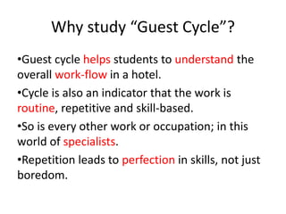 Why study “Guest Cycle”?
•Guest cycle helps students to understand the
overall work-flow in a hotel.
•Cycle is also an indicator that the work is
routine, repetitive and skill-based.
•So is every other work or occupation; in this
world of specialists.
•Repetition leads to perfection in skills, not just
boredom.
 